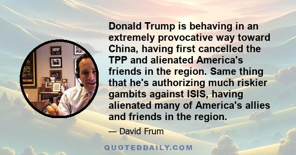 Donald Trump is behaving in an extremely provocative way toward China, having first cancelled the TPP and alienated America's friends in the region. Same thing that he's authorizing much riskier gambits against ISIS,