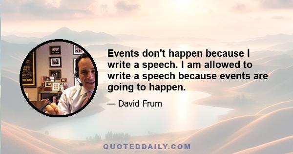 Events don't happen because I write a speech. I am allowed to write a speech because events are going to happen.