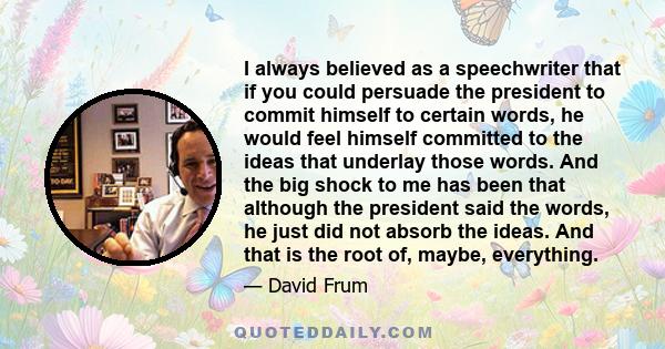 I always believed as a speechwriter that if you could persuade the president to commit himself to certain words, he would feel himself committed to the ideas that underlay those words. And the big shock to me has been