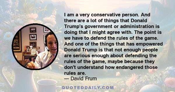 I am a very conservative person. And there are a lot of things that Donald Trump's government or administration is doing that I might agree with. The point is we have to defend the rules of the game. And one of the