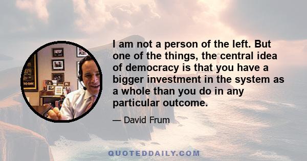 I am not a person of the left. But one of the things, the central idea of democracy is that you have a bigger investment in the system as a whole than you do in any particular outcome.