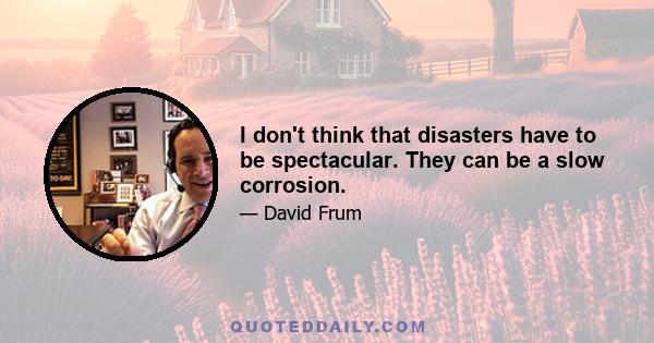 I don't think that disasters have to be spectacular. They can be a slow corrosion.