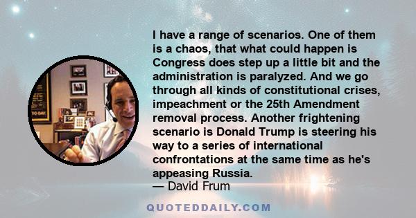 I have a range of scenarios. One of them is a chaos, that what could happen is Congress does step up a little bit and the administration is paralyzed. And we go through all kinds of constitutional crises, impeachment or 