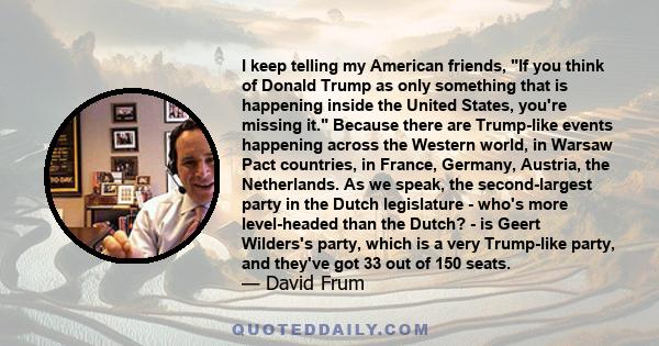 I keep telling my American friends, If you think of Donald Trump as only something that is happening inside the United States, you're missing it. Because there are Trump-like events happening across the Western world,