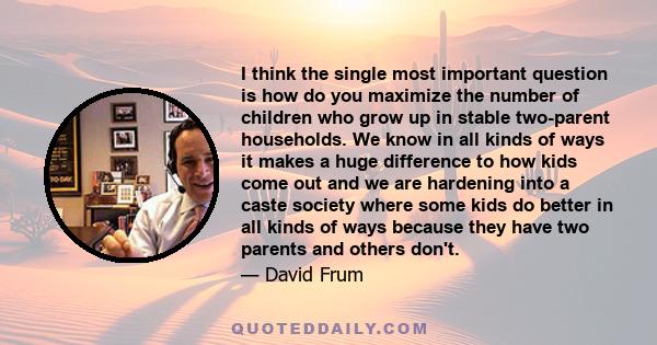 I think the single most important question is how do you maximize the number of children who grow up in stable two-parent households. We know in all kinds of ways it makes a huge difference to how kids come out and we