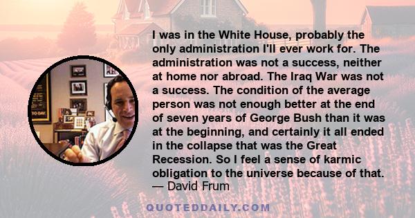 I was in the White House, probably the only administration I'll ever work for. The administration was not a success, neither at home nor abroad. The Iraq War was not a success. The condition of the average person was