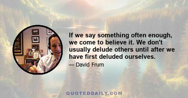 If we say something often enough, we come to believe it. We don't usually delude others until after we have first deluded ourselves.