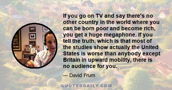 If you go on TV and say there's no other country in the world where you can be born poor and become rich, you get a huge megaphone. If you tell the truth, which is that most of the studies show actually the United