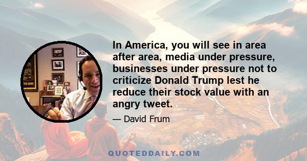 In America, you will see in area after area, media under pressure, businesses under pressure not to criticize Donald Trump lest he reduce their stock value with an angry tweet.