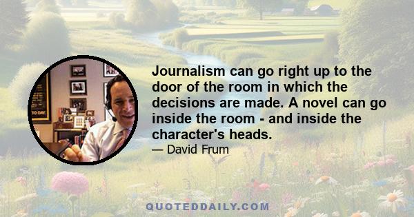 Journalism can go right up to the door of the room in which the decisions are made. A novel can go inside the room - and inside the character's heads.