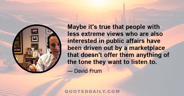 Maybe it's true that people with less extreme views who are also interested in public affairs have been driven out by a marketplace that doesn't offer them anything of the tone they want to listen to.