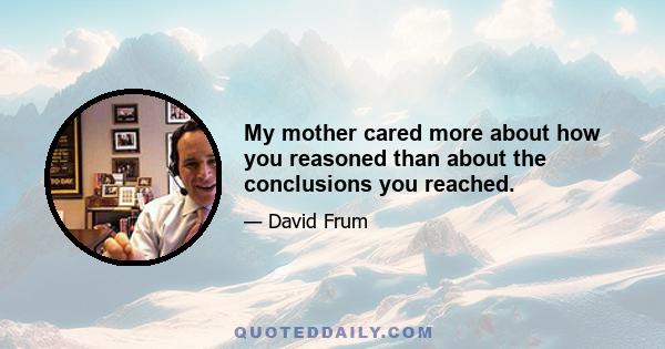 My mother cared more about how you reasoned than about the conclusions you reached.