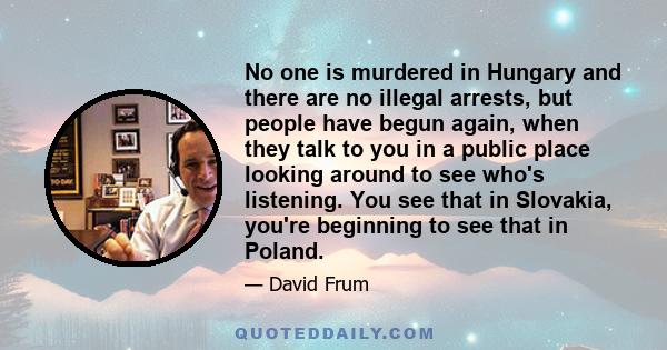 No one is murdered in Hungary and there are no illegal arrests, but people have begun again, when they talk to you in a public place looking around to see who's listening. You see that in Slovakia, you're beginning to