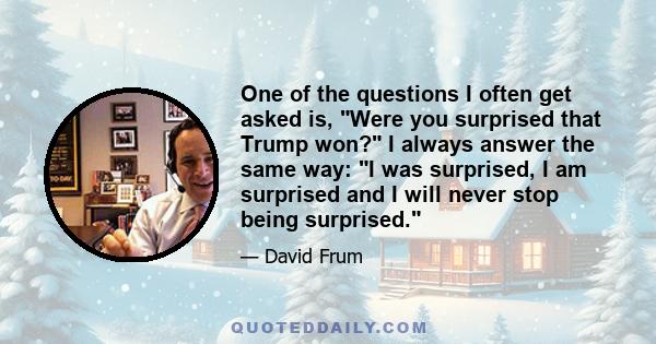 One of the questions I often get asked is, Were you surprised that Trump won? I always answer the same way: I was surprised, I am surprised and I will never stop being surprised.