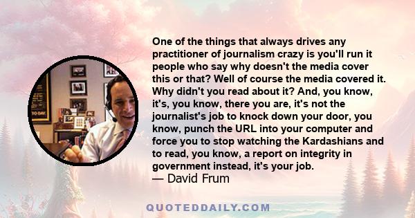 One of the things that always drives any practitioner of journalism crazy is you'll run it people who say why doesn't the media cover this or that? Well of course the media covered it. Why didn't you read about it? And, 