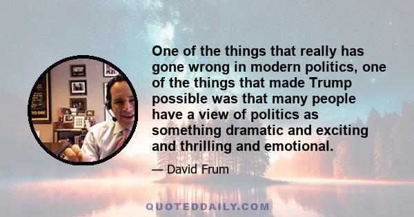 One of the things that really has gone wrong in modern politics, one of the things that made Trump possible was that many people have a view of politics as something dramatic and exciting and thrilling and emotional.