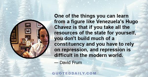 One of the things you can learn from a figure like Venezuela's Hugo Chavez is that if you take all the resources of the state for yourself, you don't build much of a constituency and you have to rely on repression, and