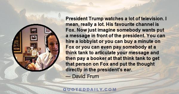 President Trump watches a lot of television. I mean, really a lot. His favourite channel is Fox. Now just imagine somebody wants put a message in front of the president. You can hire a lobbyist or you can buy a minute