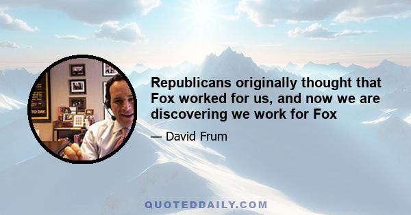 Republicans originally thought that Fox worked for us, and now we are discovering we work for Fox