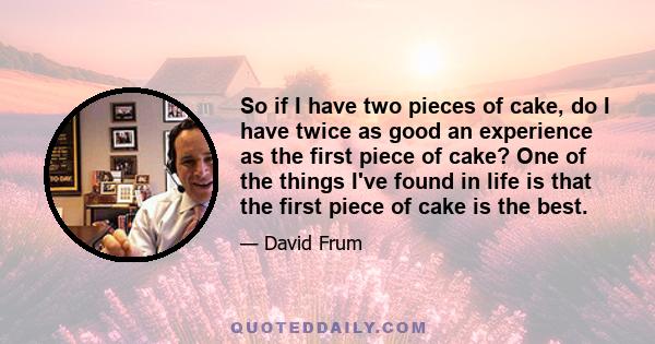 So if I have two pieces of cake, do I have twice as good an experience as the first piece of cake? One of the things I've found in life is that the first piece of cake is the best.