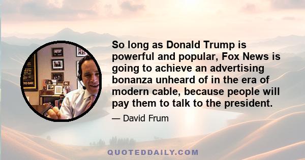 So long as Donald Trump is powerful and popular, Fox News is going to achieve an advertising bonanza unheard of in the era of modern cable, because people will pay them to talk to the president.