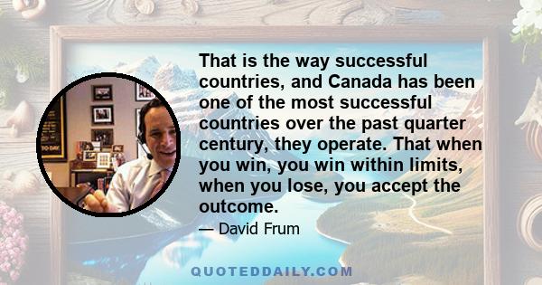 That is the way successful countries, and Canada has been one of the most successful countries over the past quarter century, they operate. That when you win, you win within limits, when you lose, you accept the outcome.