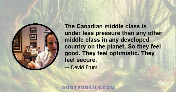 The Canadian middle class is under less pressure than any other middle class in any developed country on the planet. So they feel good. They feel optimistic. They feel secure.