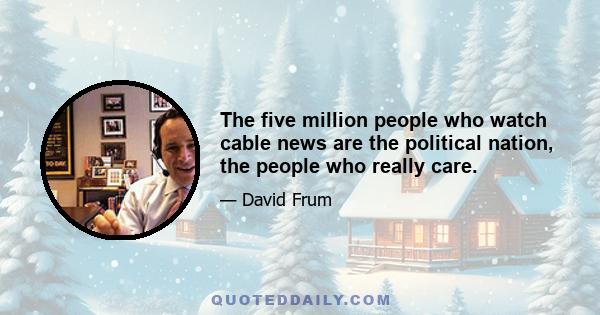 The five million people who watch cable news are the political nation, the people who really care.