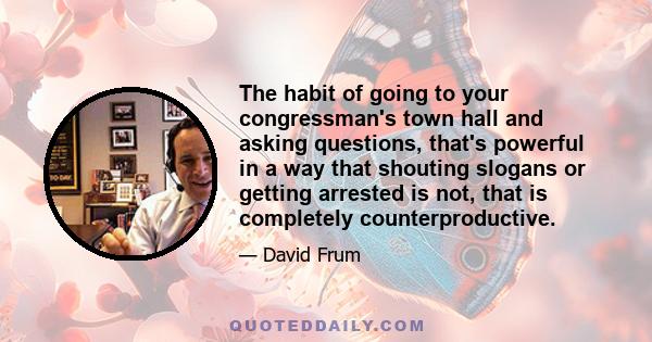 The habit of going to your congressman's town hall and asking questions, that's powerful in a way that shouting slogans or getting arrested is not, that is completely counterproductive.