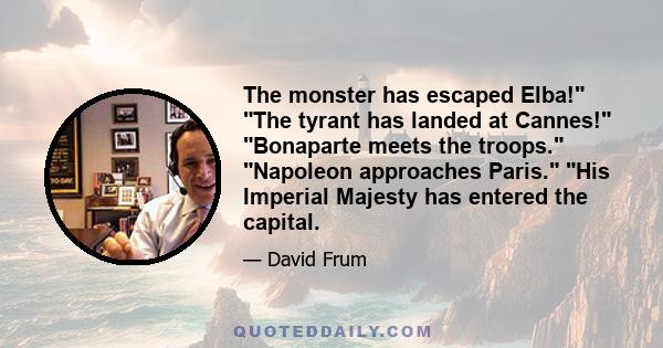 The monster has escaped Elba! The tyrant has landed at Cannes! Bonaparte meets the troops. Napoleon approaches Paris. His Imperial Majesty has entered the capital.