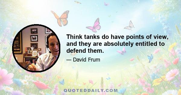 Think tanks do have points of view, and they are absolutely entitled to defend them.