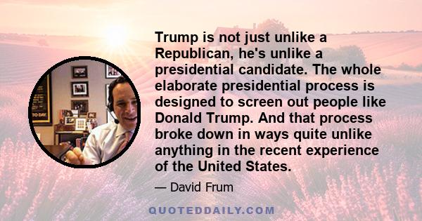 Trump is not just unlike a Republican, he's unlike a presidential candidate. The whole elaborate presidential process is designed to screen out people like Donald Trump. And that process broke down in ways quite unlike