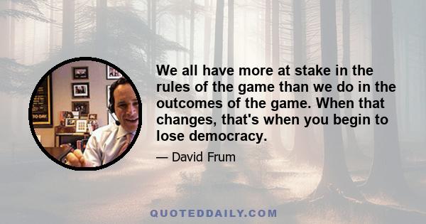 We all have more at stake in the rules of the game than we do in the outcomes of the game. When that changes, that's when you begin to lose democracy.