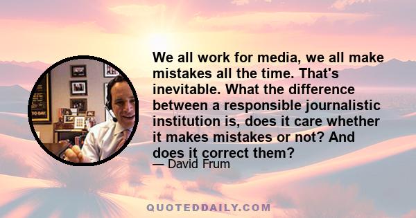 We all work for media, we all make mistakes all the time. That's inevitable. What the difference between a responsible journalistic institution is, does it care whether it makes mistakes or not? And does it correct them?