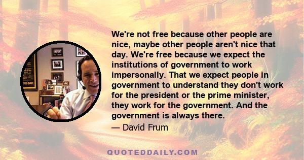 We're not free because other people are nice, maybe other people aren't nice that day. We're free because we expect the institutions of government to work impersonally. That we expect people in government to understand