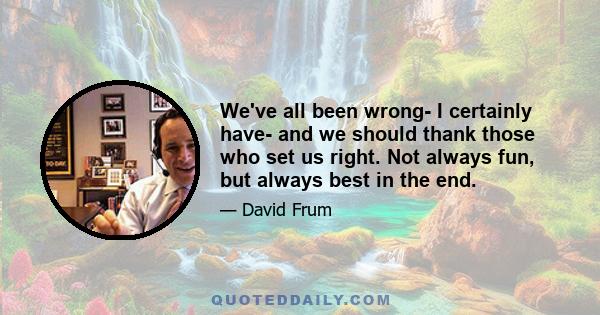 We've all been wrong- I certainly have- and we should thank those who set us right. Not always fun, but always best in the end.