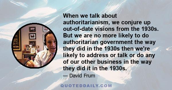 When we talk about authoritarianism, we conjure up out-of-date visions from the 1930s. But we are no more likely to do authoritarian government the way they did in the 1930s then we're likely to address or talk or do