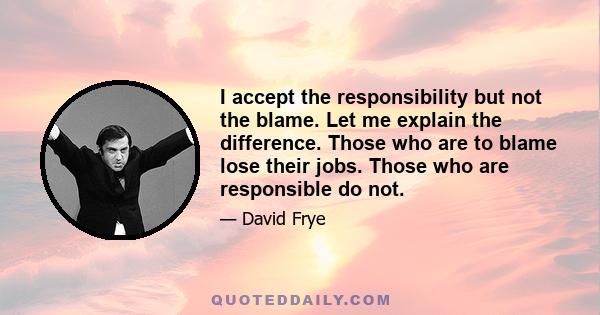 I accept the responsibility but not the blame. Let me explain the difference. Those who are to blame lose their jobs. Those who are responsible do not.