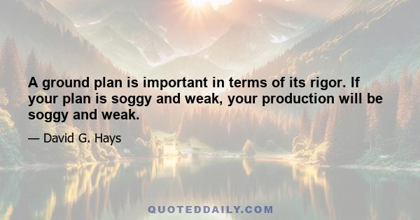 A ground plan is important in terms of its rigor. If your plan is soggy and weak, your production will be soggy and weak.