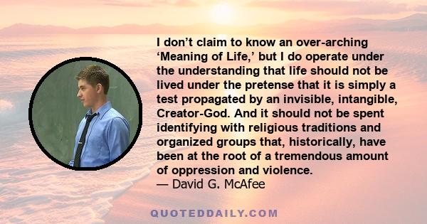 I don’t claim to know an over-arching ‘Meaning of Life,’ but I do operate under the understanding that life should not be lived under the pretense that it is simply a test propagated by an invisible, intangible,