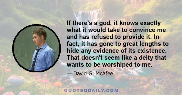 If there's a god, it knows exactly what it would take to convince me and has refused to provide it. In fact, it has gone to great lengths to hide any evidence of its existence. That doesn't seem like a deity that wants