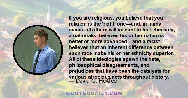 If you are religious, you believe that your religion is the 'right' one—and, in many cases, all others will be sent to hell. Similarly, a nationalist believes his or her nation is better or more advanced—and a racist