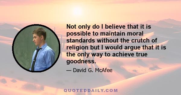 Not only do I believe that it is possible to maintain moral standards without the crutch of religion but I would argue that it is the only way to achieve true goodness.