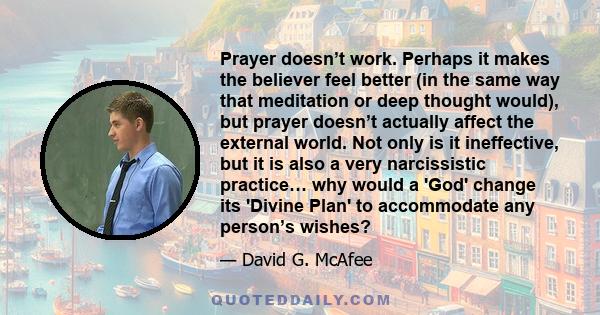 Prayer doesn’t work. Perhaps it makes the believer feel better (in the same way that meditation or deep thought would), but prayer doesn’t actually affect the external world. Not only is it ineffective, but it is also a 