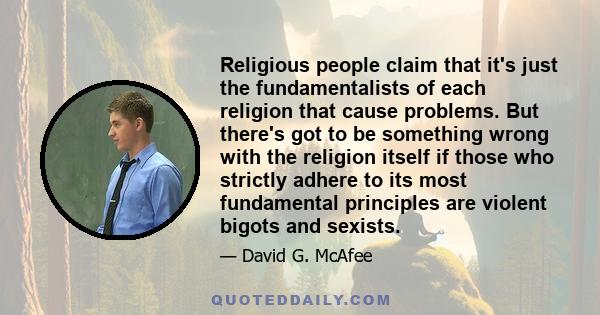 Religious people claim that it's just the fundamentalists of each religion that cause problems. But there's got to be something wrong with the religion itself if those who strictly adhere to its most fundamental