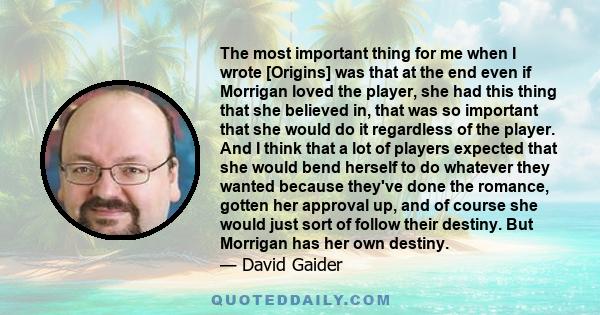 The most important thing for me when I wrote [Origins] was that at the end even if Morrigan loved the player, she had this thing that she believed in, that was so important that she would do it regardless of the player. 