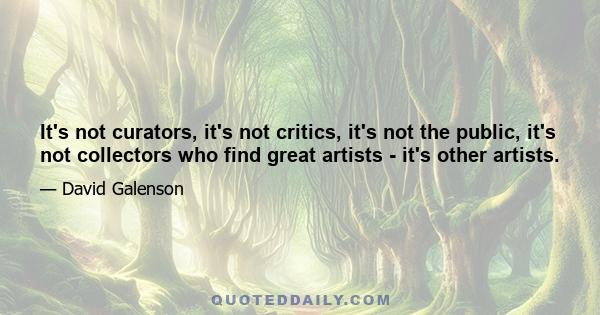 It's not curators, it's not critics, it's not the public, it's not collectors who find great artists - it's other artists.