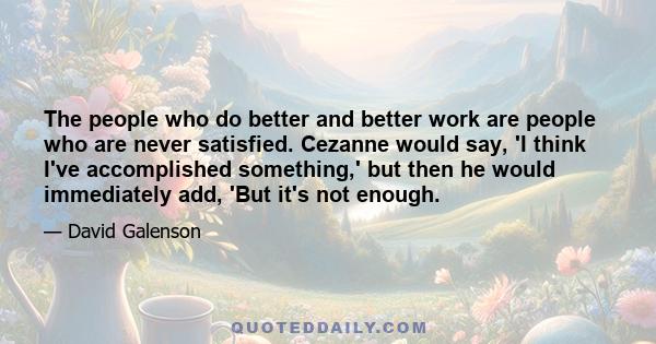 The people who do better and better work are people who are never satisfied. Cezanne would say, 'I think I've accomplished something,' but then he would immediately add, 'But it's not enough.