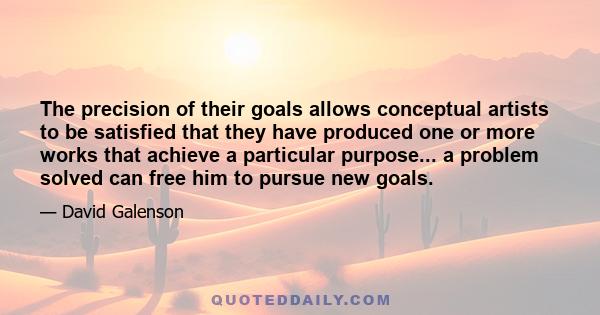 The precision of their goals allows conceptual artists to be satisfied that they have produced one or more works that achieve a particular purpose... a problem solved can free him to pursue new goals.