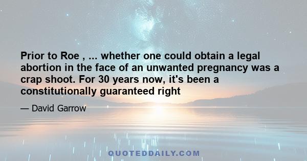 Prior to Roe , ... whether one could obtain a legal abortion in the face of an unwanted pregnancy was a crap shoot. For 30 years now, it's been a constitutionally guaranteed right